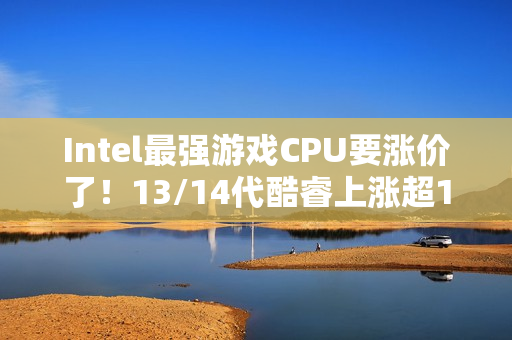 Intel最强游戏CPU要涨价了！13/14代酷睿上涨超10%