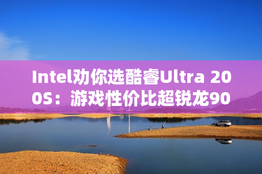 Intel劝你选酷睿Ultra 200S：游戏性价比超锐龙9000！