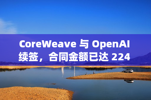 CoreWeave 与 OpenAI 续签，合同金额已达 224 亿美元