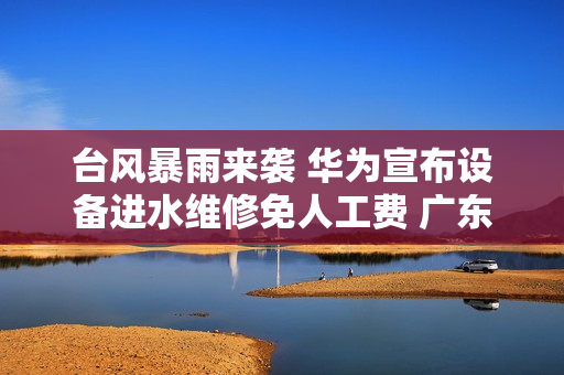 台风暴雨来袭 华为宣布设备进水维修免人工费 广东、广西、海南可参与