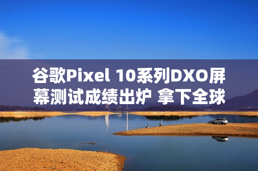 谷歌Pixel 10系列DXO屏幕测试成绩出炉 拿下全球第一