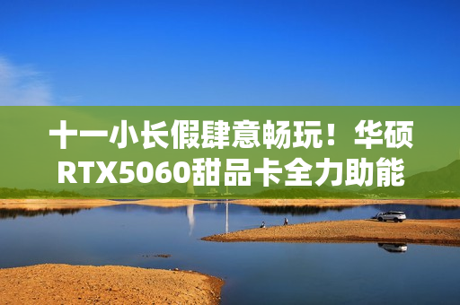 十一小长假肆意畅玩！华硕RTX5060甜品卡全力助能