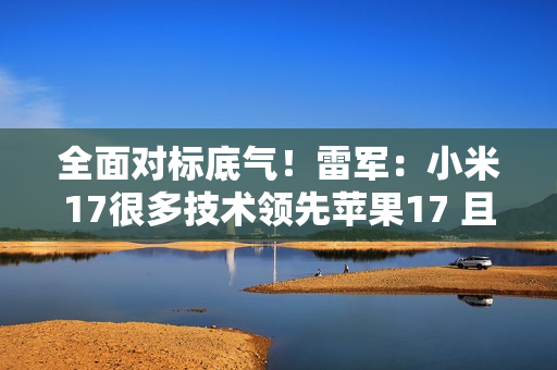 全面对标底气!雷军:小米17很多技术领先苹果17 且领先时代 全面对标底气!雷军:小米17很多技术领先苹果17 且领先时代