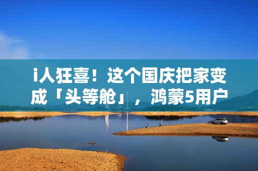 i人狂喜！这个国庆把家变成「头等舱」，鸿蒙5用户请进