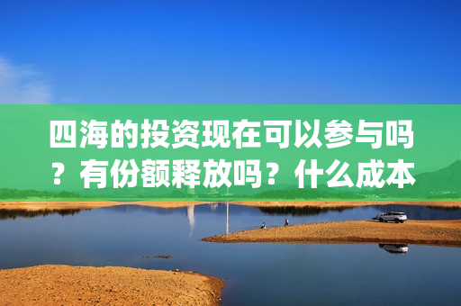 四海的投资现在可以参与吗？有份额释放吗？什么成本？(四海的投资现在叫什么)