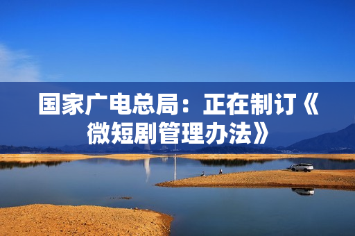 国家广电总局：正在制订《微短剧管理办法》