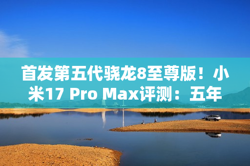 首发第五代骁龙8至尊版！小米17 Pro Max评测：五年高端之路的集大成者