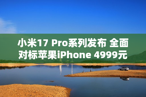 小米17 Pro系列发布 全面对标苹果iPhone 4999元起售 小米17 Pro系列发布 全面对标苹果iPhone 4999元起售