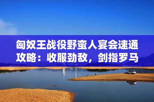 匈奴王战役野蛮人宴会速通攻略：收服劲敌，剑指罗马