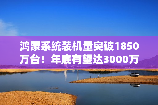 鸿蒙系统装机量突破1850万台！年底有望达3000万