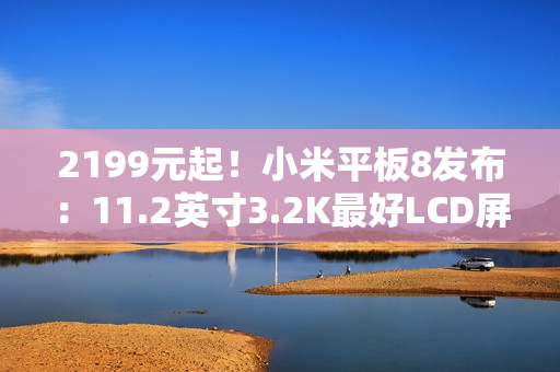 2199元起！小米平板8发布：11.2英寸3.2K最好LCD屏