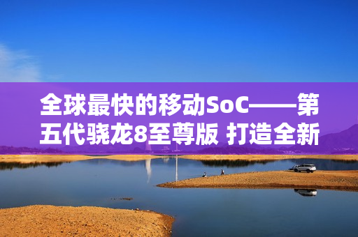 全球最快的移动SoC——第五代骁龙8至尊版 打造全新用户体验 树立行业新标杆