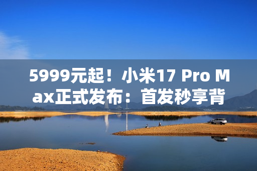 5999元起！小米17 Pro Max正式发布：首发秒享背屏 全面对标iPhone 17 Pro Max