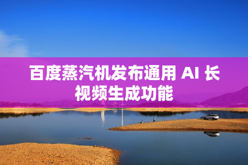 百度蒸汽机发布通用 AI 长视频生成功能