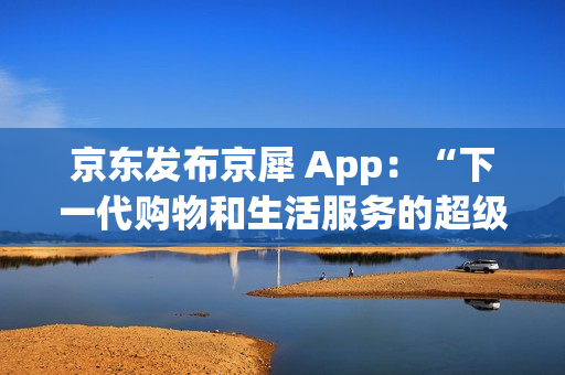京东发布京犀 App:“下一代购物和生活服务的超级入口” 京东发布京犀 App:“下一代购物和生活服务的超级入口”