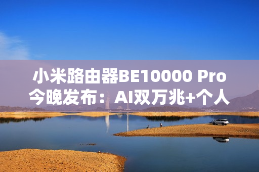 小米路由器BE10000 Pro今晚发布：AI双万兆+个人轻存储