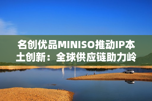 名创优品MINISO推动IP本土创新：全球供应链助力岭南文化走向年轻市场