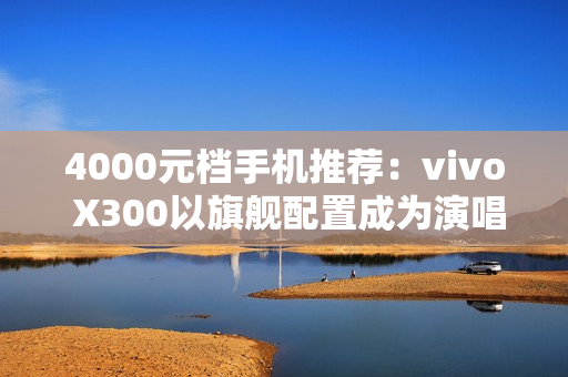 4000元档手机推荐：vivo X300以旗舰配置成为演唱会、旅拍人像神器
