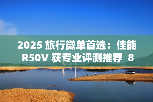 2025 旅行微单首选：佳能 R50V 获专业评测推荐  8000 元以内视频拍照全能机