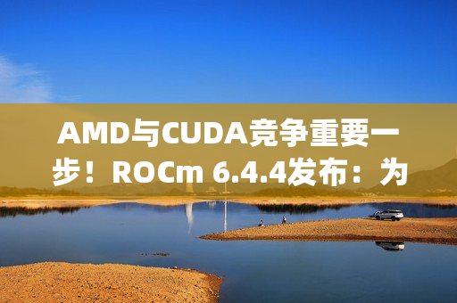 AMD与CUDA竞争重要一步！ROCm 6.4.4发布：为Windows上RX 90/70带来PyTorch