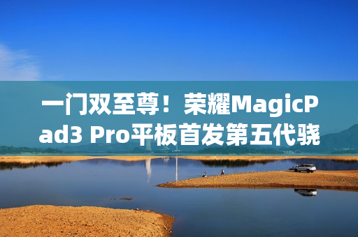 一门双至尊！荣耀MagicPad3 Pro平板首发第五代骁龙8至尊版：定义安卓最强平板