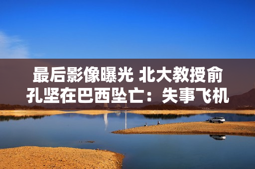 最后影像曝光 北大教授俞孔坚在巴西坠亡：失事飞机系1958年制造