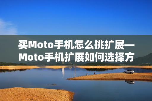 买Moto手机怎么挑扩展—Moto手机扩展如何选择方法 买Moto手机怎么挑扩展—Moto手机扩展如何选择方法