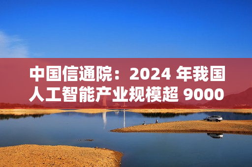 中国信通院：2024 年我国人工智能产业规模超 9000 亿元