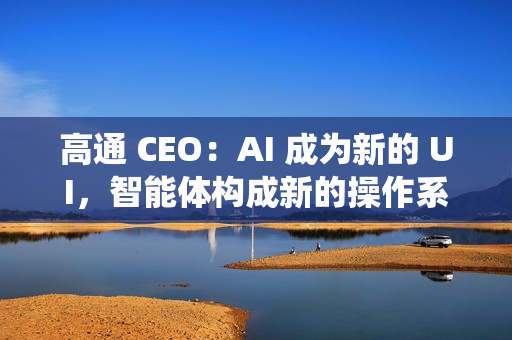 高通 CEO：AI 成为新的 UI，智能体构成新的操作系统