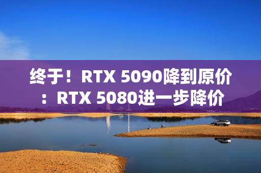 终于！RTX 5090降到原价：RTX 5080进一步降价