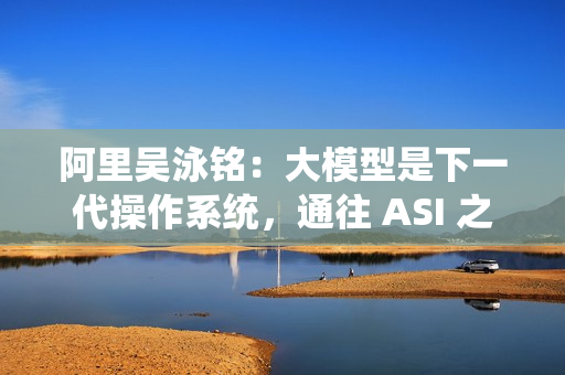 阿里吴泳铭：大模型是下一代操作系统，通往 ASI 之路分三个阶段