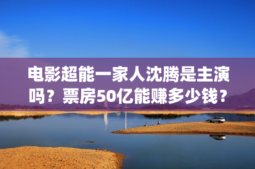 电影超能一家人沈腾是主演吗？票房50亿能赚多少钱？出品方在不在猫眼(电影超能一家人有没有马丽)