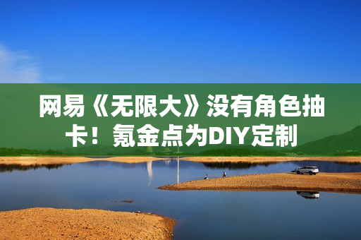 网易《无限大》没有角色抽卡！氪金点为DIY定制