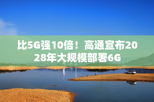 比5G强10倍！高通宣布2028年大规模部署6G