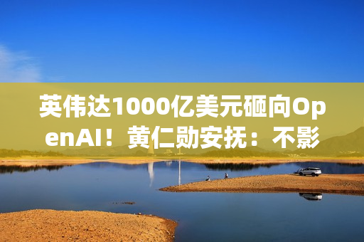 英伟达1000亿美元砸向OpenAI！黄仁勋安抚：不影响与其他客户关系