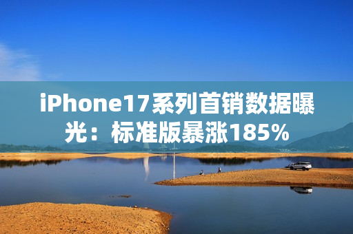 iPhone17系列首销数据曝光：标准版暴涨185%