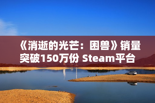《消逝的光芒:困兽》销量突破150万份 Steam平台超百万! 《消逝的光芒:困兽》销量突破150万份 Steam平台超百万!