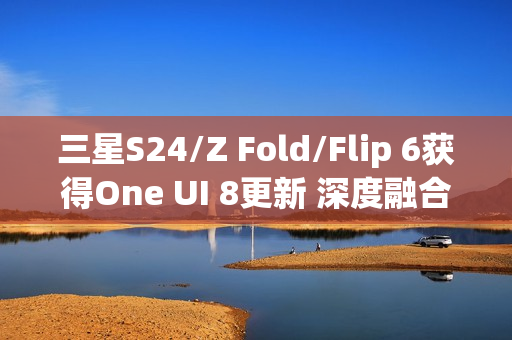三星S24/Z Fold/Flip 6获得One UI 8更新 深度融合AI