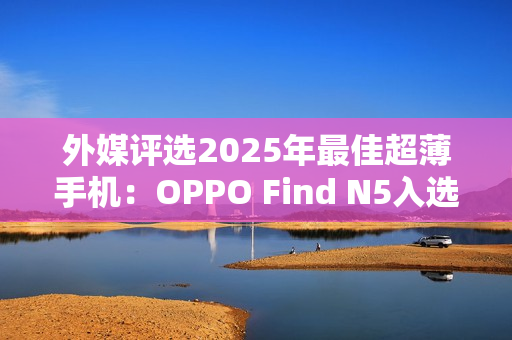 外媒评选2025年最佳超薄手机:OPPO Find N5入选 外媒评选2025年最佳超薄手机:OPPO Find N5入选
