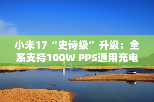 小米17“史诗级”升级：全系支持100W PPS通用充电协议