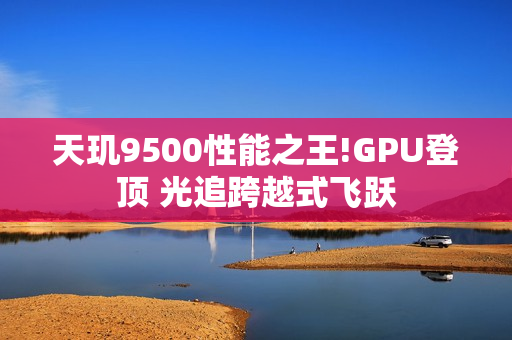 天玑9500性能之王!GPU登顶 光追跨越式飞跃