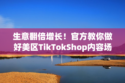 生意翻倍增长！官方教你做好美区TikTokShop内容场，靠五步制胜爆款短视频