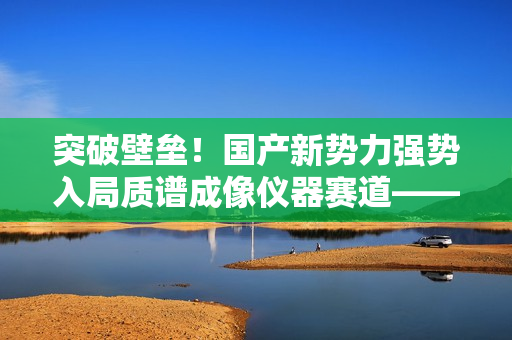 突破壁垒！国产新势力强势入局质谱成像仪器赛道——访全思美特总经理吴龙