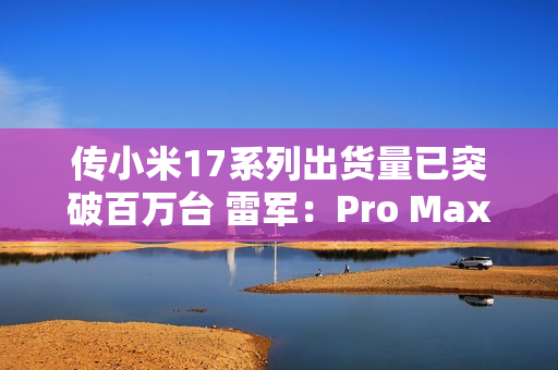 传小米17系列出货量已突破百万台 雷军：Pro Max已断货
