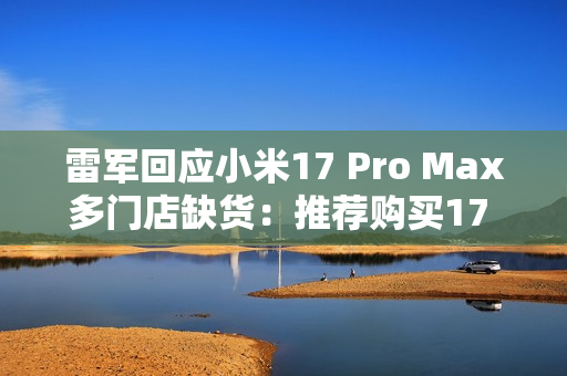雷军回应小米17 Pro Max多门店缺货：推荐购买17 Pro