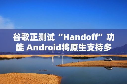 谷歌正测试“Handoff”功能 Android将原生支持多设备任务无缝切换
