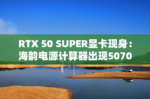 RTX 50 SUPER显卡现身：海韵电源计算器出现5070/Ti SUPER、功率更高
