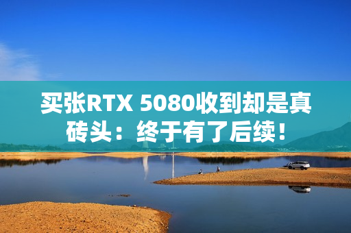 买张RTX 5080收到却是真砖头：终于有了后续！