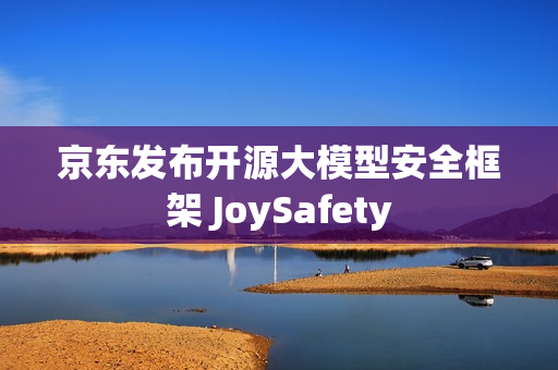京东发布开源大模型安全框架 JoySafety 京东发布开源大模型安全框架 JoySafety