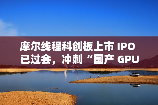 摩尔线程科创板上市 IPO 已过会，冲刺“国产 GPU 第一股”